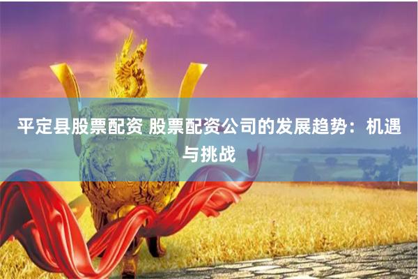 平定县股票配资 股票配资公司的发展趋势：机遇与挑战