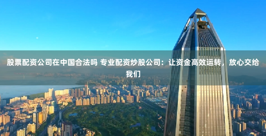 股票配资公司在中国合法吗 专业配资炒股公司：让资金高效运转，放心交给我们