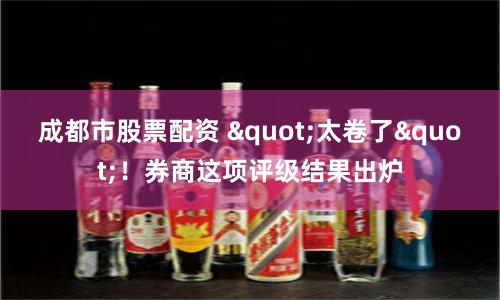 成都市股票配资 "太卷了"！券商这项评级结果出炉