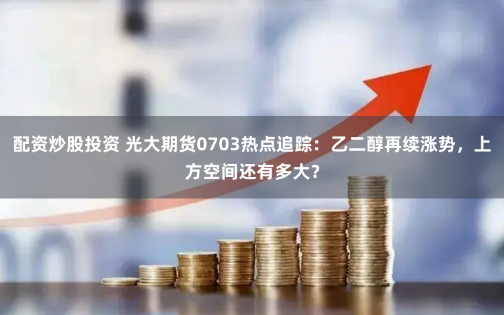 配资炒股投资 光大期货0703热点追踪：乙二醇再续涨势，上方空间还有多大？