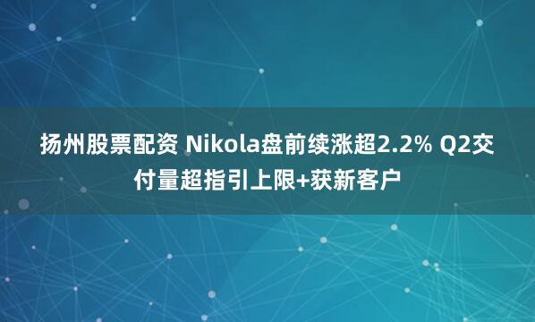 扬州股票配资 Nikola盘前续涨超2.2% Q2交付量超指引上限+获新客户