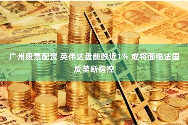 广州股票配资 英伟达盘前跌近1% 或将面临法国反垄断指控